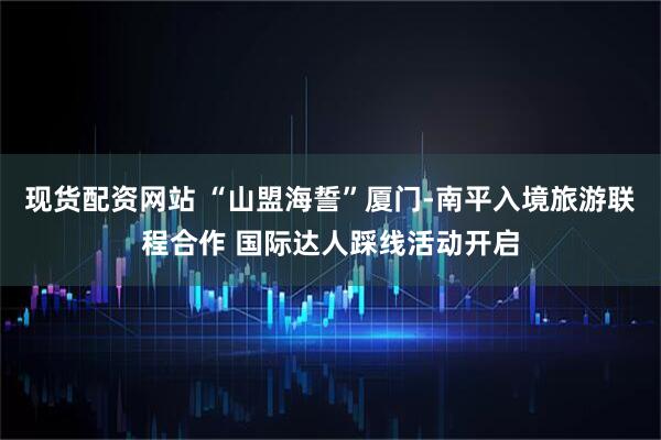 现货配资网站 “山盟海誓”厦门-南平入境旅游联程合作 国际达人踩线活动开启