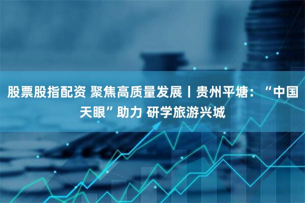股票股指配资 聚焦高质量发展丨贵州平塘：“中国天眼”助力 研学旅游兴城