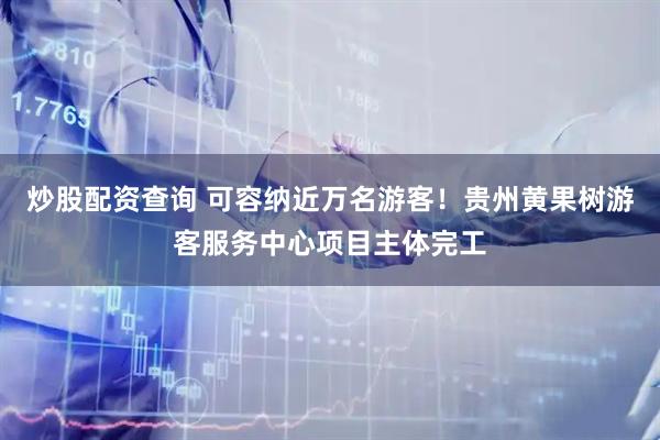 炒股配资查询 可容纳近万名游客！贵州黄果树游客服务中心项目主体完工