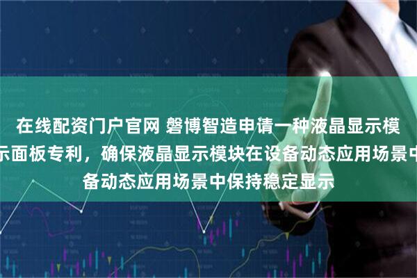 在线配资门户官网 磐博智造申请一种液晶显示模块及其液晶显示面板专利，确保液晶显示模块在设备动态应用场景中保持稳定显示