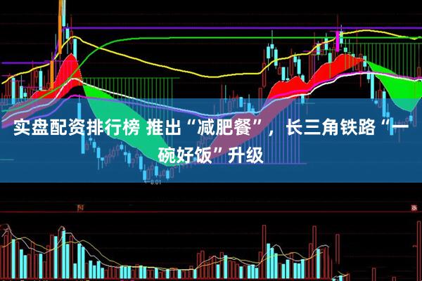 实盘配资排行榜 推出“减肥餐”，长三角铁路“一碗好饭”升级