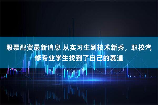 股票配资最新消息 从实习生到技术新秀，职校汽修专业学生找到了自己的赛道