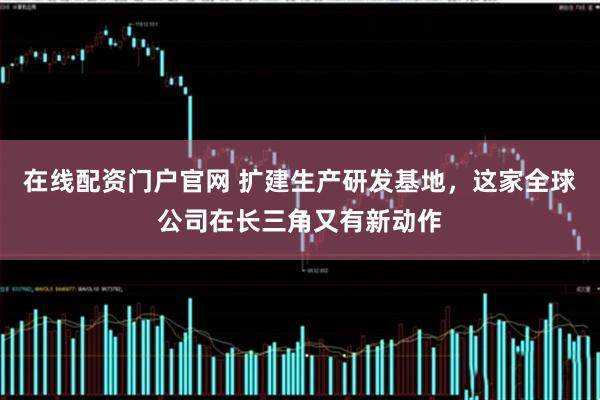在线配资门户官网 扩建生产研发基地，这家全球公司在长三角又有新动作