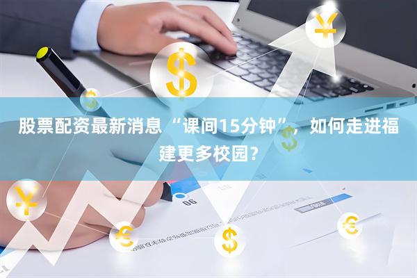 股票配资最新消息 “课间15分钟”，如何走进福建更多校园？