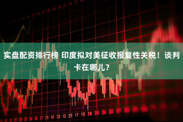 实盘配资排行榜 印度拟对美征收报复性关税！谈判卡在哪儿？
