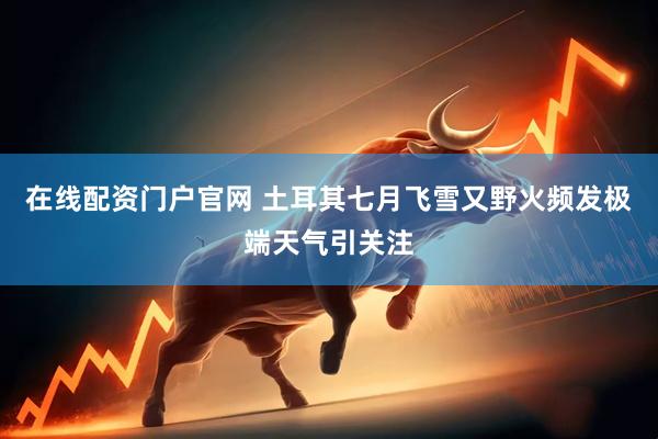 在线配资门户官网 土耳其七月飞雪又野火频发　极端天气引关注