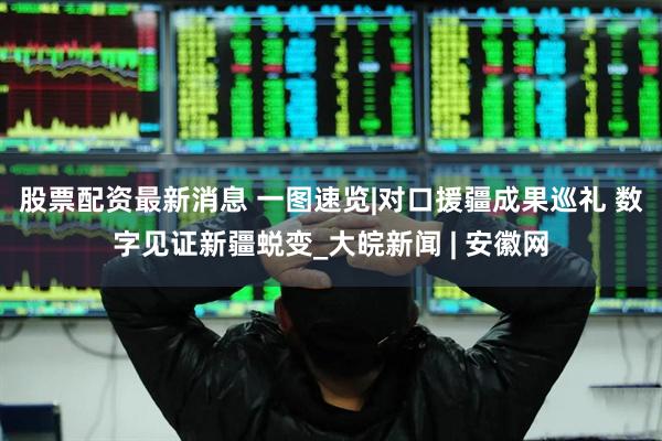 股票配资最新消息 一图速览|对口援疆成果巡礼 数字见证新疆蜕变_大皖新闻 | 安徽网