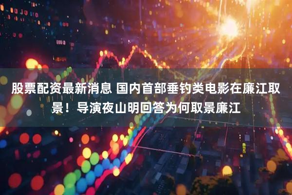 股票配资最新消息 国内首部垂钓类电影在廉江取景！导演夜山明回答为何取景廉江