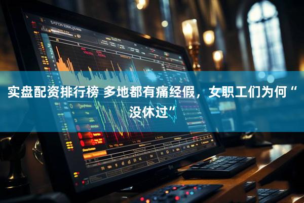 实盘配资排行榜 多地都有痛经假，女职工们为何“没休过”