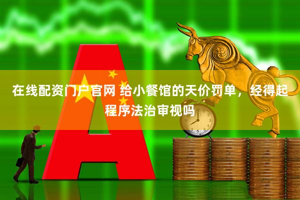 在线配资门户官网 给小餐馆的天价罚单，经得起程序法治审视吗