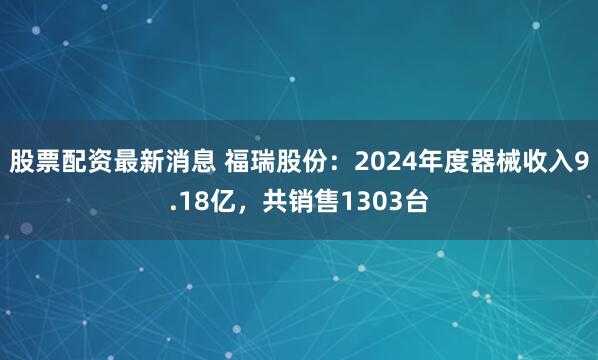 股票配资最新消息 福瑞股份：2024年度器械收入9.18亿，共销售1303台