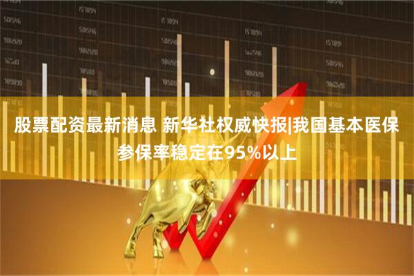 股票配资最新消息 新华社权威快报|我国基本医保参保率稳定在95%以上