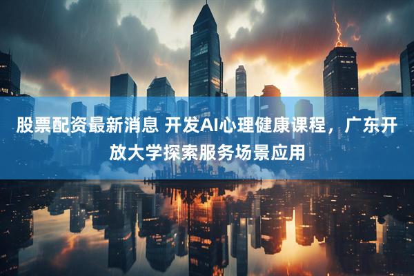 股票配资最新消息 开发AI心理健康课程，广东开放大学探索服务场景应用