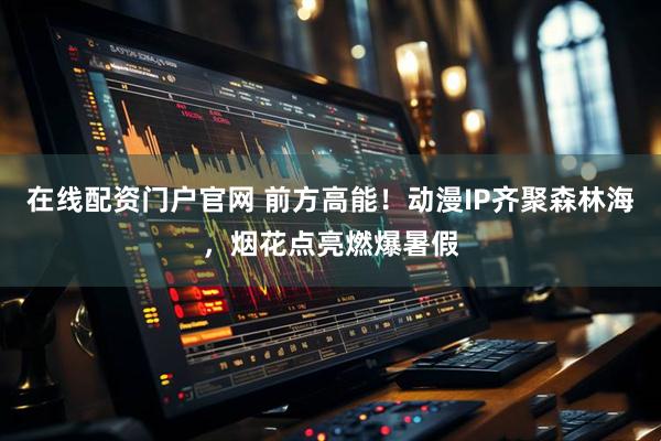 在线配资门户官网 前方高能！动漫IP齐聚森林海，烟花点亮燃爆暑假