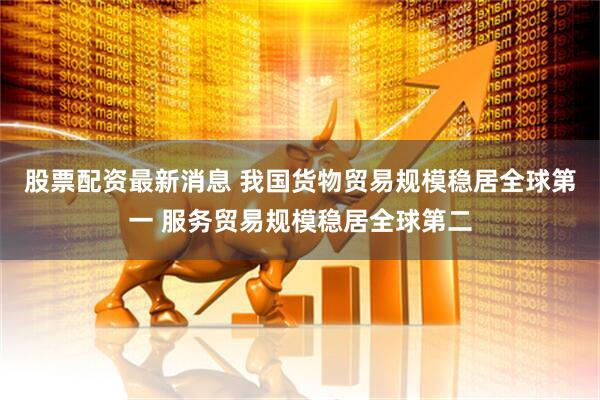 股票配资最新消息 我国货物贸易规模稳居全球第一 服务贸易规模稳居全球第二