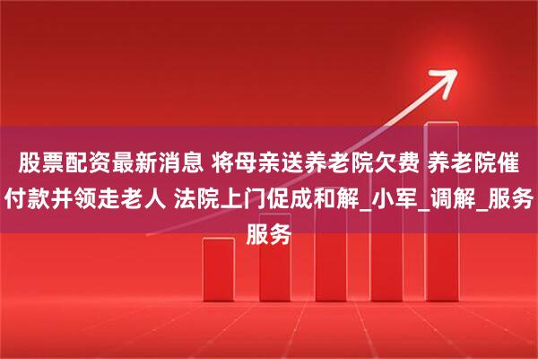股票配资最新消息 将母亲送养老院欠费 养老院催付款并领走老人 法院上门促成和解_小军_调解_服务