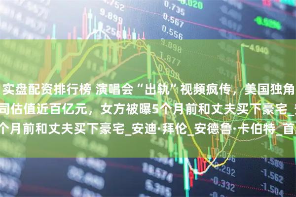 实盘配资排行榜 演唱会“出轨”视频疯传，美国独角兽IT公司CEO辞职！公司估值近百亿元，女方被曝5个月前和丈夫买下豪宅_安迪·拜伦_安德鲁·卡伯特_首席