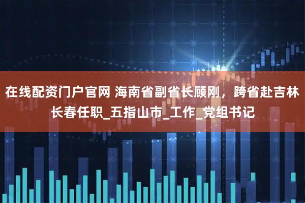 在线配资门户官网 海南省副省长顾刚，跨省赴吉林长春任职_五指山市_工作_党组书记