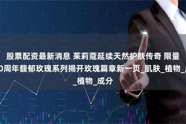 股票配资最新消息 茱莉蔻延续天然护肤传奇 限量版40周年馥郁玫瑰系列揭开玫瑰篇章新一页_肌肤_植物_成分