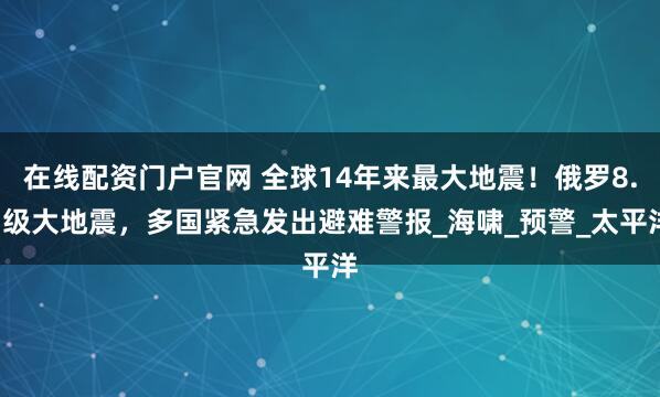 在线配资门户官网 全球14年来最大地震！俄罗8.7级大地震，多国紧急发出避难警报_海啸_预警_太平洋