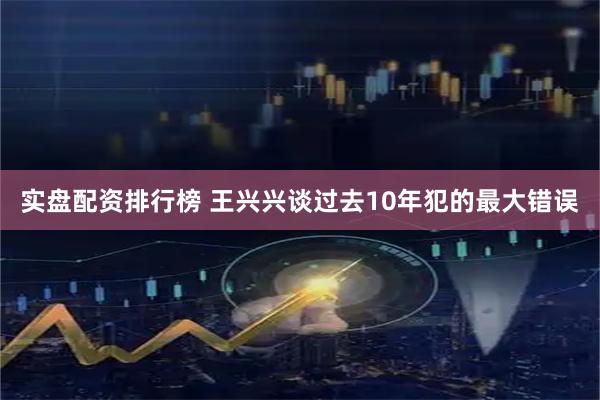 实盘配资排行榜 王兴兴谈过去10年犯的最大错误
