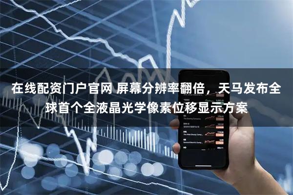 在线配资门户官网 屏幕分辨率翻倍，天马发布全球首个全液晶光学像素位移显示方案