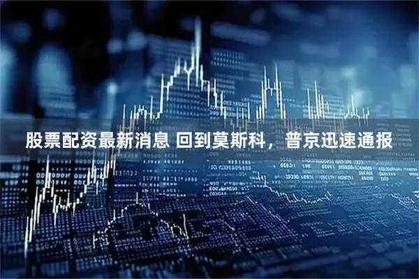 股票配资最新消息 回到莫斯科，普京迅速通报