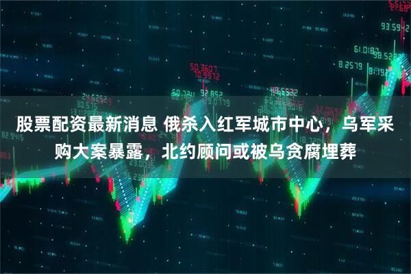 股票配资最新消息 俄杀入红军城市中心，乌军采购大案暴露，北约顾问或被乌贪腐埋葬