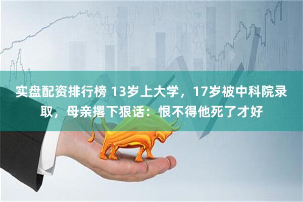 实盘配资排行榜 13岁上大学，17岁被中科院录取，母亲撂下狠话：恨不得他死了才好