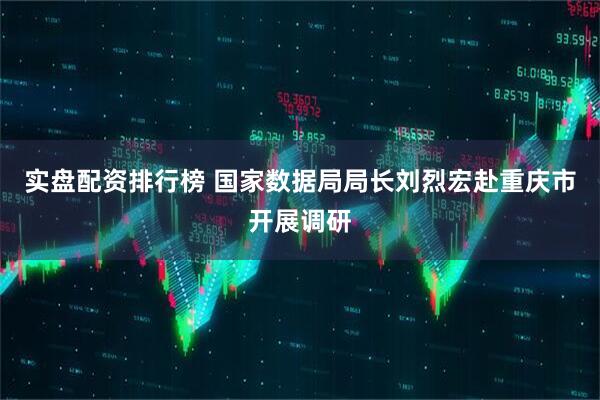 实盘配资排行榜 国家数据局局长刘烈宏赴重庆市开展调研