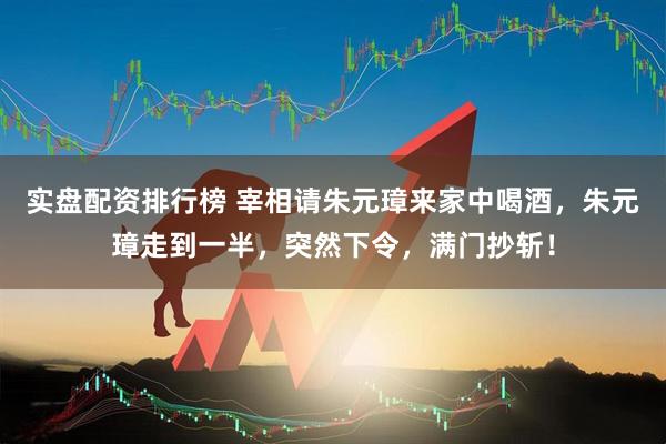 实盘配资排行榜 宰相请朱元璋来家中喝酒，朱元璋走到一半，突然下令，满门抄斩！