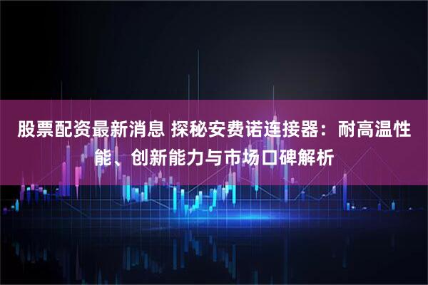 股票配资最新消息 探秘安费诺连接器：耐高温性能、创新能力与市场口碑解析
