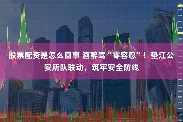 股票配资是怎么回事 酒醉驾“零容忍”！垫江公安所队联动，筑牢安全防线